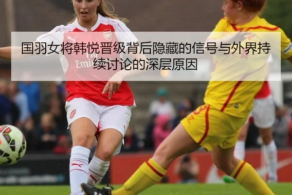 国羽女将韩悦晋级背后隐藏的信号与外界持续讨论的深层原因